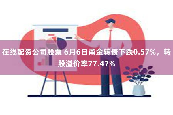 在线配资公司股票 6月6日甬金转债下跌0.57%，转股溢价率77.47%