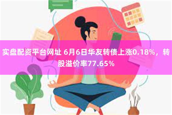 实盘配资平台网址 6月6日华友转债上涨0.18%，转股溢价率77.65%