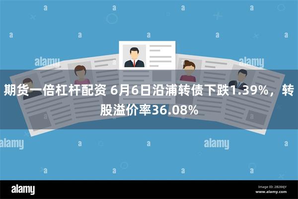 期货一倍杠杆配资 6月6日沿浦转债下跌1.39%，转股溢价率36.08%