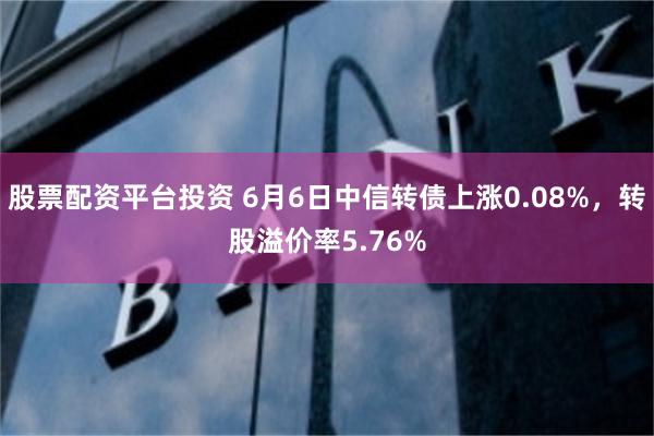 股票配资平台投资 6月6日中信转债上涨0.08%，转股溢价率5.76%