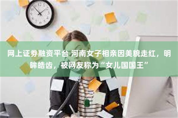 网上证劵融资平台 河南女子相亲因美貌走红，明眸皓齿，被网友称为“女儿国国王”