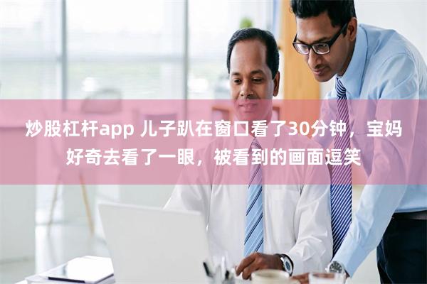 炒股杠杆app 儿子趴在窗口看了30分钟，宝妈好奇去看了一眼，被看到的画面逗笑