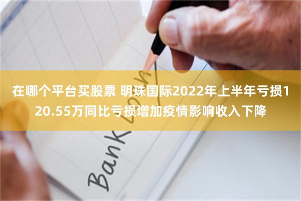 在哪个平台买股票 明珠国际2022年上半年亏损120.55万同比亏损增加疫情影响收入下降