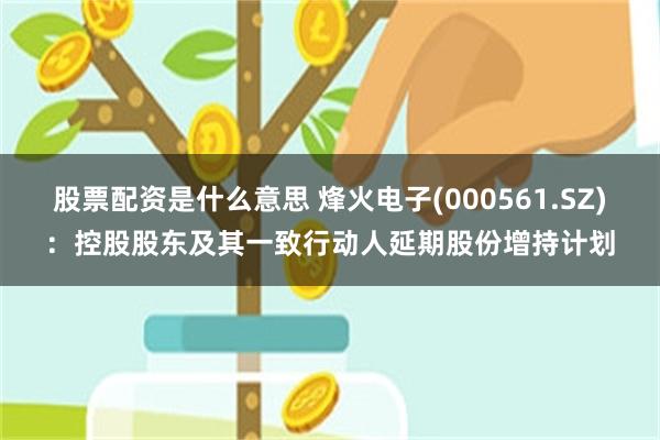 股票配资是什么意思 烽火电子(000561.SZ)：控股股东及其一致行动人延期股份增持计划