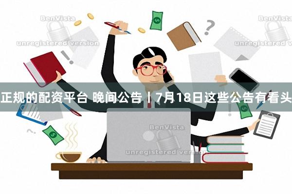 正规的配资平台 晚间公告丨7月18日这些公告有看头