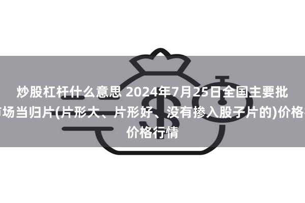 炒股杠杆什么意思 2024年7月25日全国主要批发市场当归片(片形大、片形好、没有掺入股子片的)价格行情