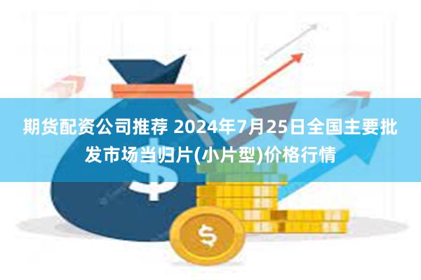 期货配资公司推荐 2024年7月25日全国主要批发市场当归片(小片型)价格行情