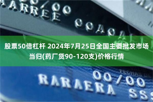 股票50倍杠杆 2024年7月25日全国主要批发市场当归(药厂货90-120支)价格行情