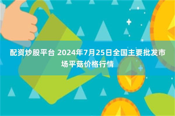 配资炒股平台 2024年7月25日全国主要批发市场平菇价格行情