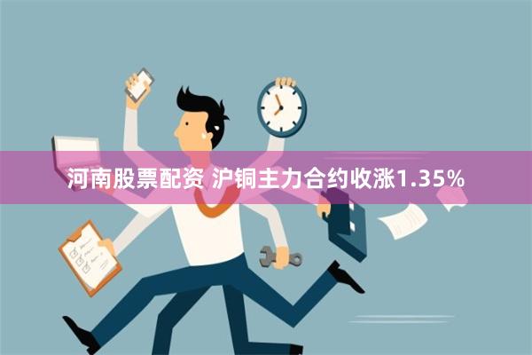 河南股票配资 沪铜主力合约收涨1.35%