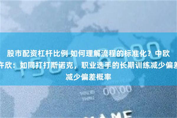 股市配资杠杆比例 如何理解流程的标准化？中欧基金许欣：如同打打斯诺克，职业选手的长期训练减少偏差概率