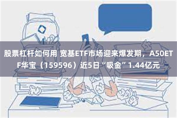 股票杠杆如何用 宽基ETF市场迎来爆发期，A50ETF华宝（159596）近5日“吸金”1.44亿元