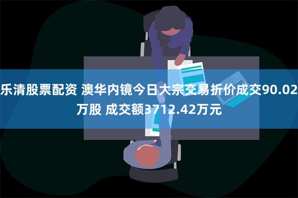 乐清股票配资 澳华内镜今日大宗交易折价成交90.02万股 成交额3712.42万元