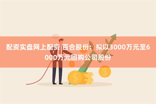 配资实盘网上配资 百合股份：拟以3000万元至6000万元回购公司股份