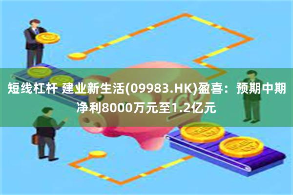 短线杠杆 建业新生活(09983.HK)盈喜：预期中期净利8000万元至1.2亿元