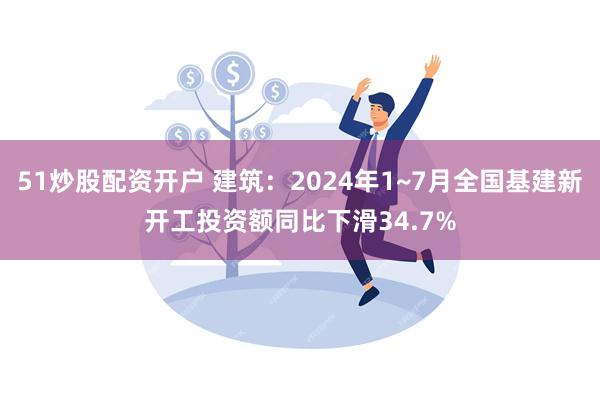 51炒股配资开户 建筑：2024年1~7月全国基建新开工投资额同比下滑34.7%