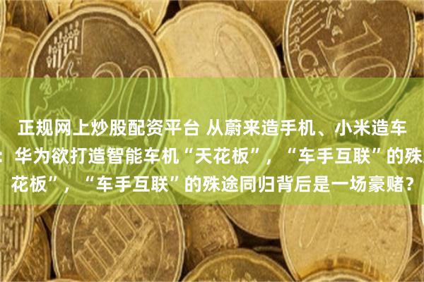 正规网上炒股配资平台 从蔚来造手机、小米造车的“外卷”故事说开去：华为欲打造智能车机“天花板”，“车手互联”的殊途同归背后是一场豪赌？