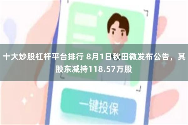 十大炒股杠杆平台排行 8月1日秋田微发布公告，其股东减持118.57万股