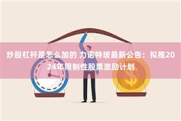 炒股杠杆是怎么加的 力诺特玻最新公告：拟推2024年限制性股票激励计划