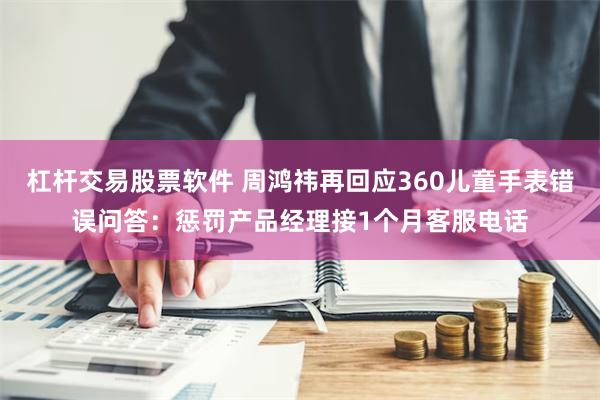 杠杆交易股票软件 周鸿祎再回应360儿童手表错误问答：惩罚产品经理接1个月客服电话