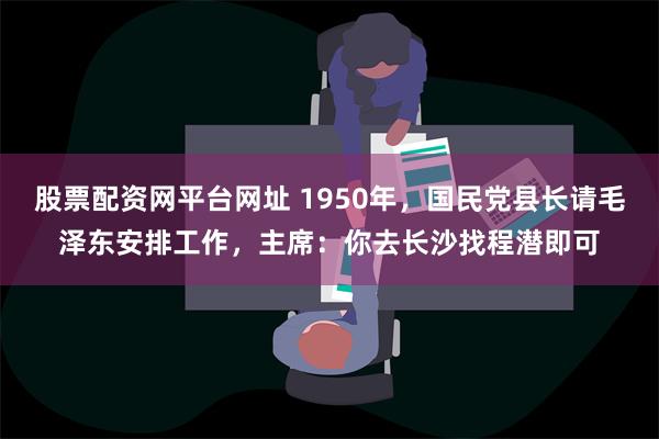 股票配资网平台网址 1950年，国民党县长请毛泽东安排工作，主席：你去长沙找程潜即可