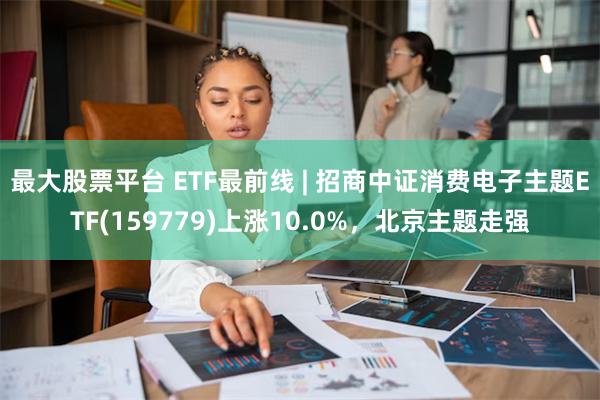 最大股票平台 ETF最前线 | 招商中证消费电子主题ETF(159779)上涨10.0%，北京主题走强