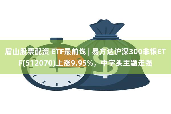 眉山股票配资 ETF最前线 | 易方达沪深300非银ETF(512070)上涨9.95%，中字头主题走强