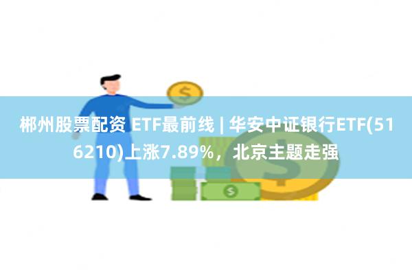 郴州股票配资 ETF最前线 | 华安中证银行ETF(516210)上涨7.89%，北京主题走强