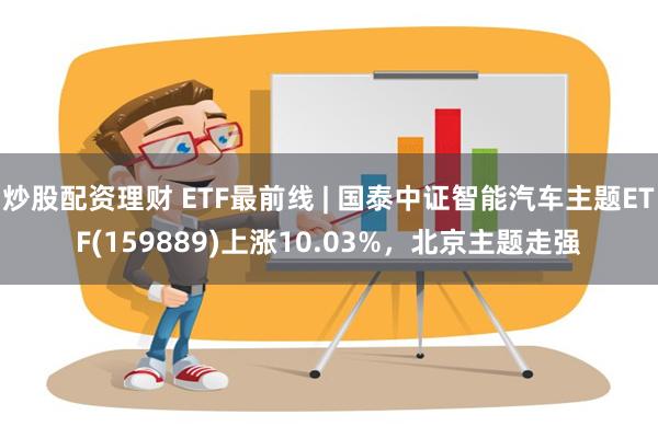 炒股配资理财 ETF最前线 | 国泰中证智能汽车主题ETF(159889)上涨10.03%，北京主题走强