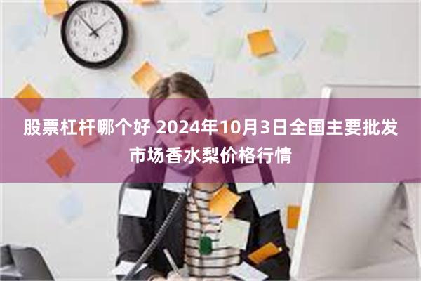 股票杠杆哪个好 2024年10月3日全国主要批发市场香水梨价格行情