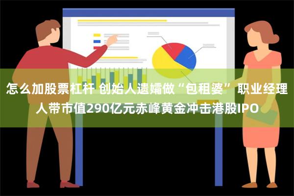 怎么加股票杠杆 创始人遗孀做“包租婆” 职业经理人带市值290亿元赤峰黄金冲击港股IPO