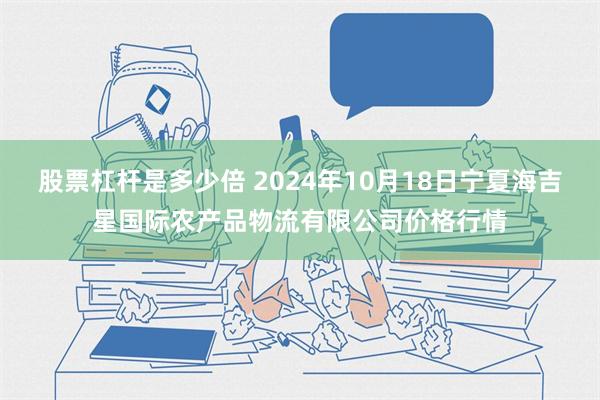 股票杠杆是多少倍 2024年10月18日宁夏海吉星国际农产品物流有限公司价格行情