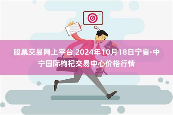 股票交易网上平台 2024年10月18日宁夏·中宁国际枸杞交易中心价格行情