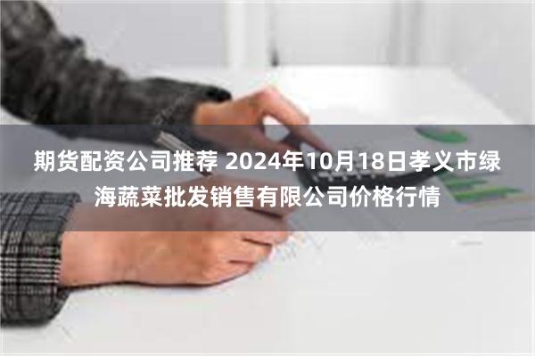 期货配资公司推荐 2024年10月18日孝义市绿海蔬菜批发销售有限公司价格行情