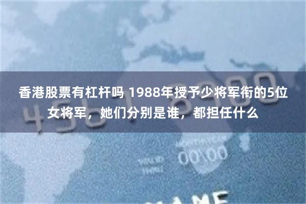 香港股票有杠杆吗 1988年授予少将军衔的5位女将军，她们分别是谁，都担任什么