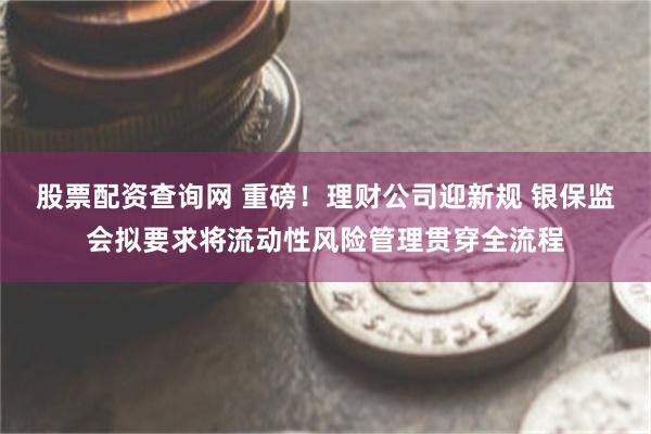 股票配资查询网 重磅！理财公司迎新规 银保监会拟要求将流动性风险管理贯穿全流程