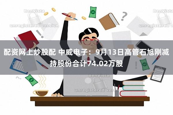 配资网上炒股配 中威电子：9月13日高管石旭刚减持股份合计74.02万股