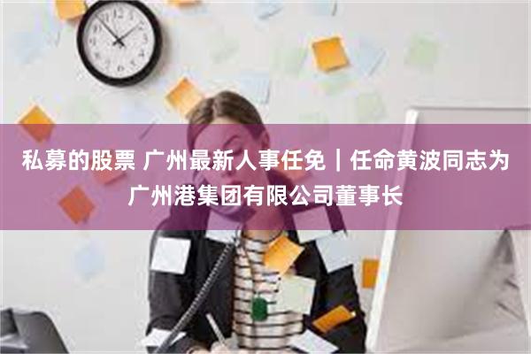 私募的股票 广州最新人事任免｜任命黄波同志为广州港集团有限公司董事长