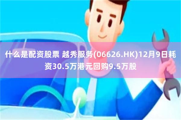 什么是配资股票 越秀服务(06626.HK)12月9日耗资30.5万港元回购9.5万股