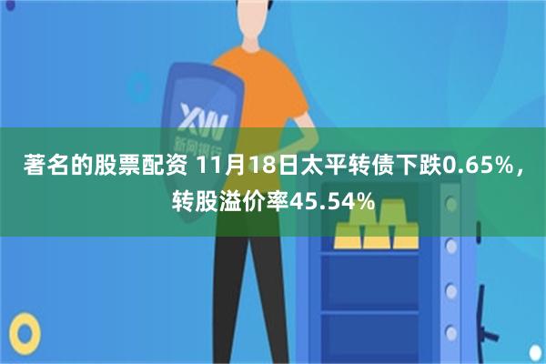 著名的股票配资 11月18日太平转债下跌0.65%，转股溢价率45.54%