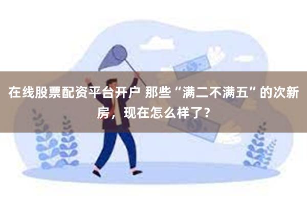 在线股票配资平台开户 那些“满二不满五”的次新房，现在怎么样了？