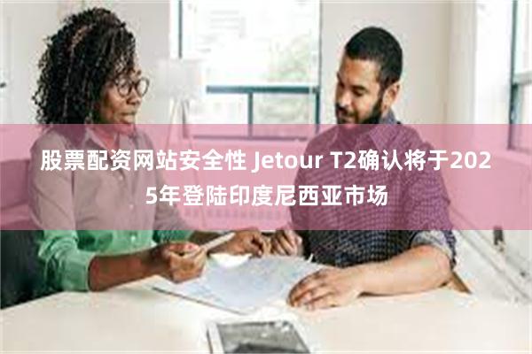 股票配资网站安全性 Jetour T2确认将于2025年登陆印度尼西亚市场