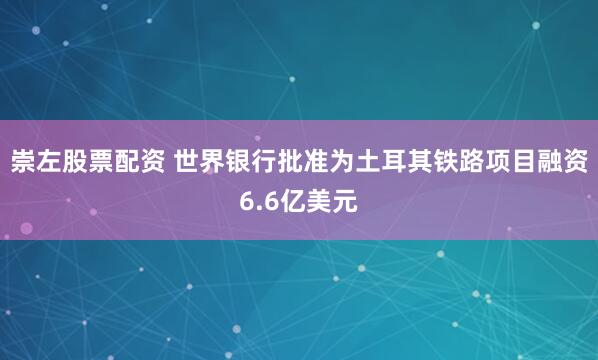 崇左股票配资 世界银行批准为土耳其铁路项目融资6.6亿美元