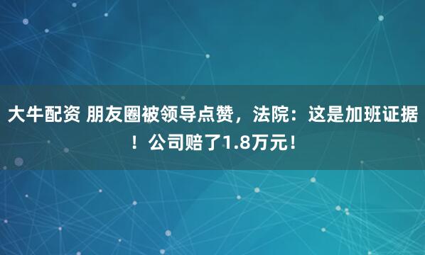 大牛配资 朋友圈被领导点赞，法院：这是加班证据！公司赔了1.8万元！