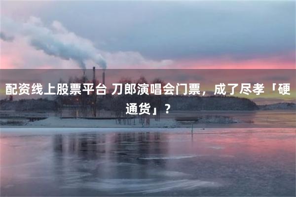 配资线上股票平台 刀郎演唱会门票，成了尽孝「硬通货」？