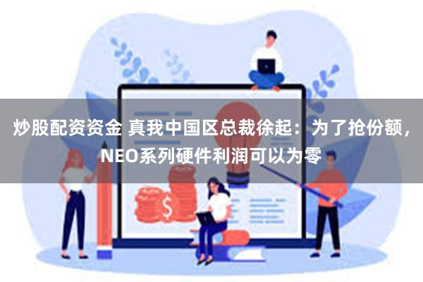 炒股配资资金 真我中国区总裁徐起：为了抢份额，NEO系列硬件利润可以为零