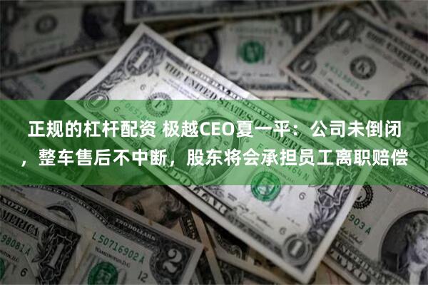 正规的杠杆配资 极越CEO夏一平：公司未倒闭，整车售后不中断，股东将会承担员工离职赔偿