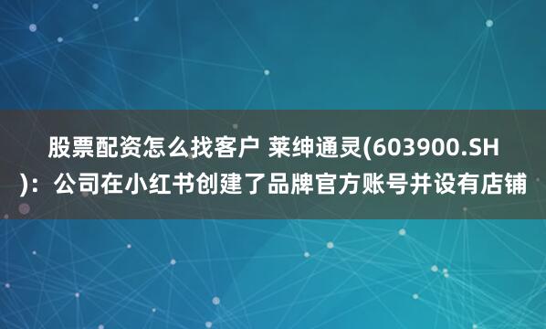 股票配资怎么找客户 莱绅通灵(603900.SH)：公司在小红书创建了品牌官方账号并设有店铺