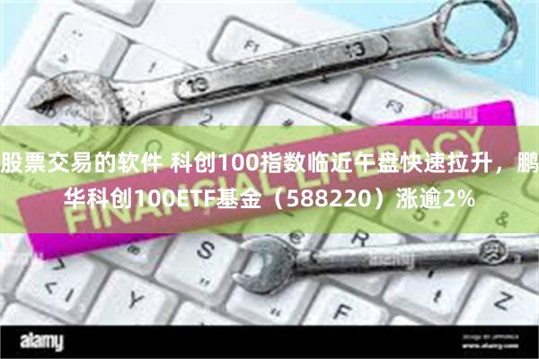 股票交易的软件 科创100指数临近午盘快速拉升，鹏华科创100ETF基金（588220）涨逾2%