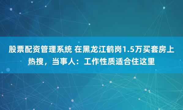 股票配资管理系统 在黑龙江鹤岗1.5万买套房上热搜，当事人：工作性质适合住这里